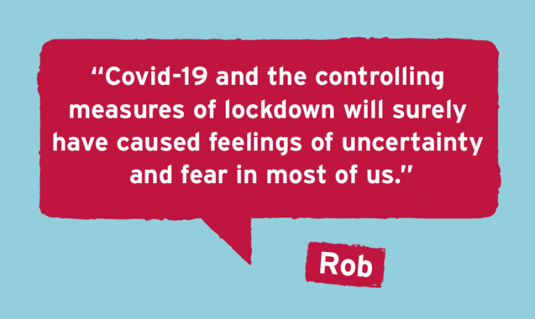 Rob's Story Covid-19 and the controlling  measures of lockdown will surely  have caused feelings of uncertainty  and fear in most of us.