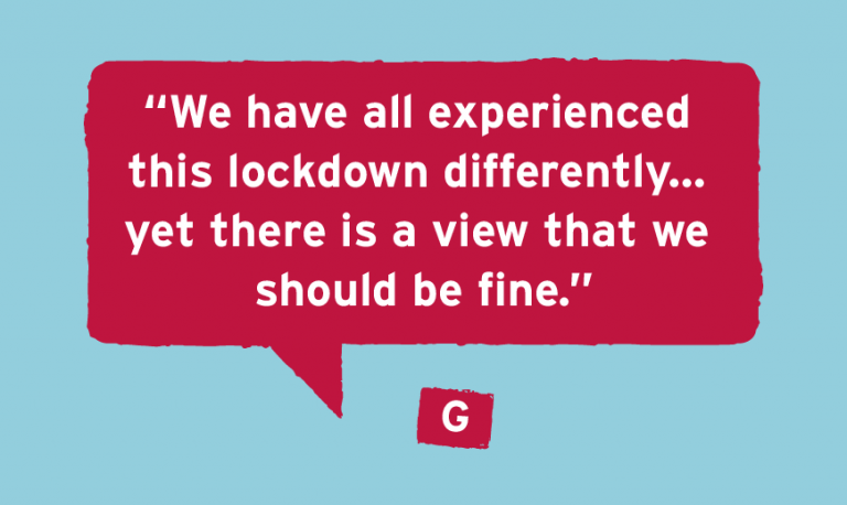 G's Story “We have all experienced  this lockdown differently...  yet there is a view that we  should be fine.”