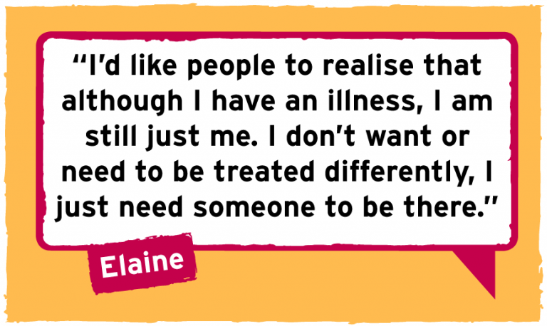 I’d like people to realise that although I have an illness, I am still just me. I don’t want or need to be treated differently, I just need someone to be there. 